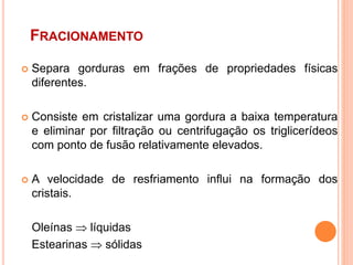 FRACIONAMENTO
 Separa gorduras em frações de propriedades físicas
diferentes.
 Consiste em cristalizar uma gordura a baixa temperatura
e eliminar por filtração ou centrifugação os triglicerídeos
com ponto de fusão relativamente elevados.
 A velocidade de resfriamento influi na formação dos
cristais.
Oleínas  líquidas
Estearinas  sólidas
 
