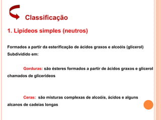 Classificação
1. Lipídeos simples (neutros)
Formados a partir da esterificação de ácidos graxos e alcoóis (glicerol)
Subdividido em:
Gorduras: são ésteres formados a partir de ácidos graxos e glicerol
chamados de glicerídeos
Ceras: são misturas complexas de alcoóis, ácidos e alguns
alcanos de cadeias longas
 