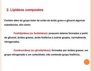 2. Lipídeos compostos
Contém além do grupo éster da união do ácido graxo e glicerol algumas
substâncias, tais como:
Fosfolipídeos (ou fosfatídeos): possuem ésteres formados a partir
do glicerol, ácidos graxos, ácido fosfórico e outros grupos, normalmente
nitrogenados.
Cerebrosídeos (ou glicolipídeos): formados por ácidos graxos, um
grupo nitrogenado e um carboidrato, não contendo grupo fosfórico.
 