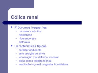 Cólica renal


Pródromos frequentes
–
–
–
–



náuseas e vómitos
hipotensão
hipersudorese
sialorreia

Características típicas
–
–
–
–
–

carácter ondulante
sem posição de alívio
localização mal definida, visceral
piora com a ingesta hídrica
irradiação inguinal ou genital homolateral

 