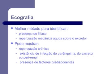 Ecografia
 Melhor
–
–

presença de litíase
repercussão mecânica aguda sobre o excretor

 Pode
–
–
–

método para identificar:

mostrar:

repercussão crónica
existência de infecção do parênquima, do excretor
ou peri-renal
presença de factores predisponentes

 