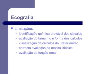 Ecografia
 Limitações
–
–
–
–
–

identificação química provável dos cálculos
avaliação do tamanho e forma dos cálculos
visualização de cálculos do ureter médio
correcta avaliação da massa litiásica
avaliação da função renal

 