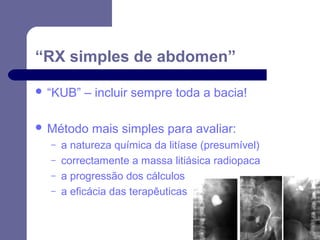 “RX simples de abdomen”
 “KUB”

– incluir sempre toda a bacia!

 Método
–
–
–
–

mais simples para avaliar:

a natureza química da litíase (presumível)
correctamente a massa litiásica radiopaca
a progressão dos cálculos
a eficácia das terapêuticas

 