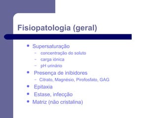 Fisiopatologia (geral)


Supersaturação
–
–
–



Presença de inibidores
–





concentração do soluto
carga iónica
pH urinário
Citrato, Magnésio, Pirofosfato, GAG

Epitaxia
Estase, infecção
Matriz (não cristalina)

 
