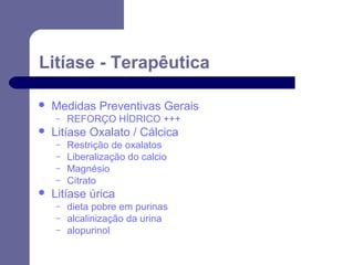 Litíase - Terapêutica


Medidas Preventivas Gerais
–



Litíase Oxalato / Cálcica
–
–
–
–



REFORÇO HÍDRICO +++
Restrição de oxalatos
Liberalização do calcio
Magnésio
Citrato

Litíase úrica
–
–
–

dieta pobre em purinas
alcalinização da urina
alopurinol

 