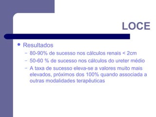 LOCE
 Resultados
–
–
–

80-90% de sucesso nos cálculos renais < 2cm
50-60 % de sucesso nos cálculos do ureter médio
A taxa de sucesso eleva-se a valores muito mais
elevados, próximos dos 100% quando associada a
outras modalidades terapêuticas

 