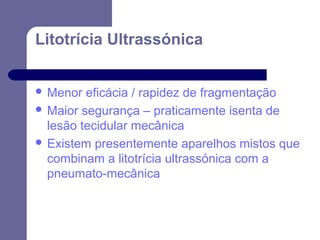 Litotrícia Ultrassónica
 Menor

eficácia / rapidez de fragmentação
 Maior segurança – praticamente isenta de
lesão tecidular mecânica
 Existem presentemente aparelhos mistos que
combinam a litotrícia ultrassónica com a
pneumato-mecânica

 