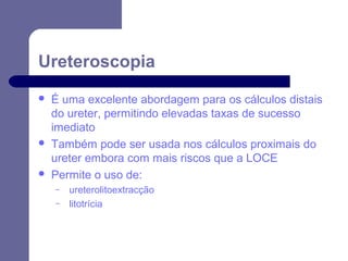 Ureteroscopia






É uma excelente abordagem para os cálculos distais
do ureter, permitindo elevadas taxas de sucesso
imediato
Também pode ser usada nos cálculos proximais do
ureter embora com mais riscos que a LOCE
Permite o uso de:
–
–

ureterolitoextracção
litotrícia

 