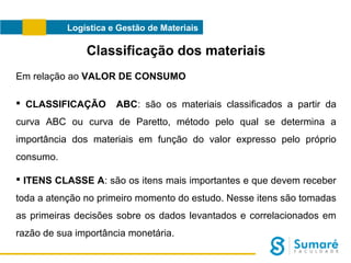 Logística e Gestão de Materiais

Classificação dos materiais
Em relação ao VALOR DE CONSUMO
 CLASSIFICAÇÃO

ABC: são os materiais classificados a partir da

curva ABC ou curva de Paretto, método pelo qual se determina a
importância dos materiais em função do valor expresso pelo próprio
consumo.
 ITENS CLASSE A: são os itens mais importantes e que devem receber
toda a atenção no primeiro momento do estudo. Nesse itens são tomadas
as primeiras decisões sobre os dados levantados e correlacionados em
razão de sua importância monetária.

 