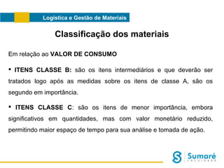 Logística e Gestão de Materiais

Classificação dos materiais
Em relação ao VALOR DE CONSUMO
 ITENS CLASSE B: são os itens intermediários e que deverão ser
tratados logo após as medidas sobre os itens de classe A, são os
segundo em importância.
 ITENS CLASSE C: são os itens de menor importância, embora
significativos em quantidades, mas com valor monetário reduzido,
permitindo maior espaço de tempo para sua análise e tomada de ação.

 