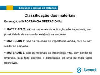Logística e Gestão de Materiais

Classificação dos materiais
Em relação à IMPORTÂNCIA OPERACIONAL
 MATERIAIS X: são os materiais de aplicação não importante, com
possibilidade de uso similar existente na empresa.
 MATERIAIS Y: são os materiais de importância média, com ou sem
similar na empresa.
 MATERIAIS Z: são os materiais de importância vital, sem similar na
empresa, cuja falta acarreta a paralisação de uma ou mais fases
operativas.

 