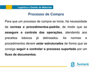 Logística e Gestão de Materiais

Processo de Compra
Para que um processo de compra se inicie, há necessidade
de normas e procedimentos-padrão, de modo que se
assegure o controle das operações, atendendo aos
preceitos

básicos

já

delineados.

As

normas

e

procedimentos devem estar estruturados de forma que se
consiga seguir e controlar o processo suportado por um
fluxo de documentos.

 