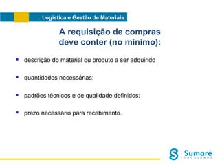 Logística e Gestão de Materiais

A requisição de compras
deve conter (no mínimo):


descrição do material ou produto a ser adquirido



quantidades necessárias;



padrões técnicos e de qualidade definidos;



prazo necessário para recebimento.

 