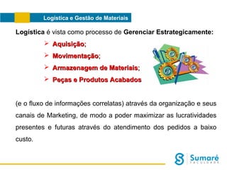 Logística e Gestão de Materiais

Logística é vista como processo de Gerenciar Estrategicamente:
 Aquisição;
 Movimentação;
 Armazenagem de Materiais;
 Peças e Produtos Acabados
(e o fluxo de informações correlatas) através da organização e seus
canais de Marketing, de modo a poder maximizar as lucratividades
presentes e futuras através do atendimento dos pedidos a baixo
custo.

 