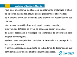 Logística e Gestão de Materiais

Para que um sistema logístico seja corretamente implantado e atinja
os objetivos planejados, alguns pontos precisam ser observados:
a) o sistema deve ser planejado para atender as necessidades dos
clientes;
b) o pessoal envolvido deve ser treinado e estar capacitado;
c) devem ser definidos os níveis de serviços a serem oferecidos;
d) faz-se necessária a utilização de tecnologia de informação para
integrar as operações;
e) deve haver consistentes previsões de demanda e a percepção do
seu comportamento;
f) por fim, necessita-se da adoção de indicadores de desempenho que
permitam garantir que os objetivos sejam alcançados.

 