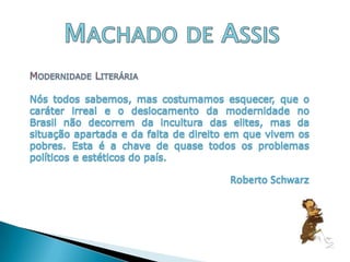 Machado de AssisModernidade LiteráriaNós todos sabemos, mas costumamos esquecer, que o caráter irreal e o deslocamento da modernidade no Brasil não decorrem da incultura das elites, mas da situação apartada e da falta de direito em que vivem os pobres. Esta é a chave de quase todos os problemas políticos e estéticos do país. Roberto Schwarz
