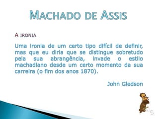 Machado de AssisA ironia Uma ironia de um certo tipo difícil de definir, mas que eu diria que se distingue sobretudo pela sua abrangência, invade o estilo machadiano desde um certo momento da sua carreira (o fim dos anos 1870). John Gledson