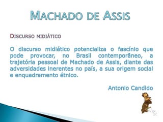 Machado de AssisDiscurso midiáticoO discurso midiático potencializa o fascínio que pode provocar, no Brasil contemporâneo, a trajetória pessoal de Machado de Assis, diante das adversidades inerentes no país, a sua origem social e enquadramento étnico.Antonio Candido