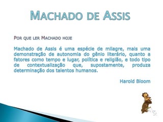 Machado de AssisPor que ler Machado hojeMachado de Assis é uma espécie de milagre, mais uma demonstração de autonomia do gênio literário, quanto a fatores como tempo e lugar, política e religião, e todo tipo de contextualização que, supostamente, produza determinação dos talentos humanos.Harold Bloom