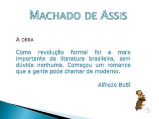 Machado de AssisA obraComo revolução formal foi a mais importante da literatura brasileira, sem dúvida nenhuma. Começou um romance que a gente pode chamar de moderno. 				Alfredo Bosi