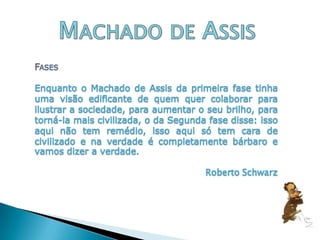 Machado de AssisFasesEnquanto o Machado de Assis da primeira fase tinha uma visão edificante de quem quer colaborar para ilustrar a sociedade, para aumentar o seu brilho, para torná-la mais civilizada, o da Segunda fase disse: isso aqui não tem remédio, isso aqui só tem cara de civilizado e na verdade é completamente bárbaro e vamos dizer a verdade.				Roberto Schwarz