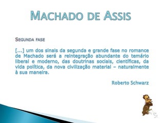 Machado de AssisSegunda fase [...] um dos sinais da segunda e grande fase no romance de Machado será a reintegração abundante do temário liberal e moderno, das doutrinas sociais, científicas, da vida política, da nova civilização material – naturalmente à sua maneira.Roberto Schwarz