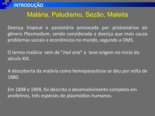INTRODUÇÃO
Malária, Paludismo, Sezão, Maleita
Doença tropical e parasitária provocada por protozoários do
gênero Plasmodium, sendo considerada a doença que mais causa
problemas sociais e econômicos no mundo, segundo a OMS.
O termo malária vem de “mal aria” e teve origem no início do
século XIX.
A descoberta da malária como hemoparasitose se deu por volta de
1880.
Em 1898 e 1899, foi descrito o desenvolvimento completo em
anofelinos, três espécies de plasmódios humanos.
 