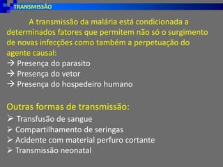 TRANSMISSÃO
Outras formas de transmissão:
➢ Transfusão de sangue
➢ Compartilhamento de seringas
➢ Acidente com material perfuro cortante
➢ Transmissão neonatal
A transmissão da malária está condicionada a
determinados fatores que permitem não só o surgimento
de novas infecções como também a perpetuação do
agente causal:
→ Presença do parasito
→ Presença do vetor
→ Presença do hospedeiro humano
 
