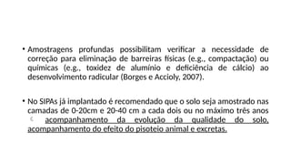 • Amostragens profundas possibilitam verificar a necessidade de
correção para eliminação de barreiras físicas (e.g., compactação) ou
químicas (e.g., toxidez de alumínio e deficiência de cálcio) ao
desenvolvimento radicular (Borges e Accioly, 2007).
• No SIPAs já implantado é recomendado que o solo seja amostrado nas
camadas de 0-20cm e 20-40 cm a cada dois ou no máximo três anos
 acompanhamento da evolução da qualidade do solo,
acompanhamento do efeito do pisoteio animal e excretas.
 