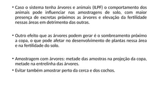 • Caso o sistema tenha árvores e animais (ILPF) o comportamento dos
animais pode influenciar nas amostragens de solo, com maior
presença de excretas próximos as árvores e elevação da fertilidade
nessas áreas em detrimento das outras.
• Outro efeito que as árvores podem gerar é o sombreamento próximo
a copa, o que pode afetar no desenvolvimento de plantas nessa área
e na fertilidade do solo.
• Amostragem com árvores: metade das amostras na projeção da copa,
metade na entrelinha das árvores.
• Evitar também amostrar perto da cerca e dos cochos.
 