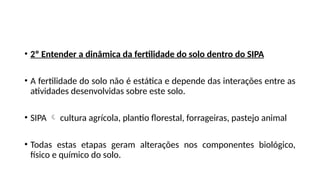 • 2º Entender a dinâmica da fertilidade do solo dentro do SIPA
• A fertilidade do solo não é estática e depende das interações entre as
atividades desenvolvidas sobre este solo.
• SIPA  cultura agrícola, plantio florestal, forrageiras, pastejo animal
• Todas estas etapas geram alterações nos componentes biológico,
físico e químico do solo.
 
