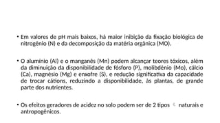 • Em valores de pH mais baixos, há maior inibição da fixação biológica de
nitrogênio (N) e da decomposição da matéria orgânica (MO).
• O alumínio (Al) e o manganês (Mn) podem alcançar teores tóxicos, além
da diminuição da disponibilidade de fósforo (P), molibdênio (Mo), cálcio
(Ca), magnésio (Mg) e enxofre (S), e redução significativa da capacidade
de trocar cátions, reduzindo a disponibilidade, às plantas, de grande
parte dos nutrientes.
• Os efeitos geradores de acidez no solo podem ser de 2 tipos  naturais e
antropogênicos.
 