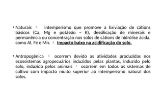 • Naturais  intemperismo que promove a lixiviação de cátions
básicos (Ca, Mg e potássio – K), dessilicação de minerais e
permanência ou concentração nos solos de cátions de hidrólise ácida,
como Al, Fe e Mn.  Impacto baixo na acidificação do solo.
• Antropogênica  ocorrem devido as atividades produzidas nos
ecossistemas agropecuários induzidos pelas plantas, induzido pelo
solo, induzido pelos animais  ocorrem em todos os sistemas de
cultivo com impacto muito superior ao intemperismo natural dos
solos.
 