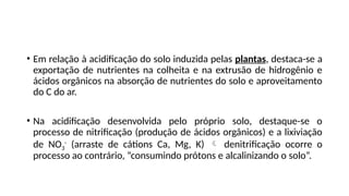 • Em relação à acidificação do solo induzida pelas plantas, destaca-se a
exportação de nutrientes na colheita e na extrusão de hidrogênio e
ácidos orgânicos na absorção de nutrientes do solo e aproveitamento
do C do ar.
• Na acidificação desenvolvida pelo próprio solo, destaque-se o
processo de nitrificação (produção de ácidos orgânicos) e a lixiviação
de NO3
-
(arraste de cátions Ca, Mg, K)  denitrificação ocorre o
processo ao contrário, “consumindo prótons e alcalinizando o solo”.
 