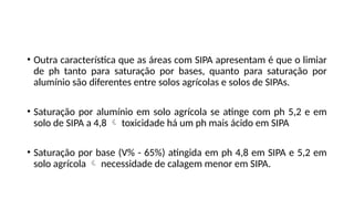 • Outra característica que as áreas com SIPA apresentam é que o limiar
de ph tanto para saturação por bases, quanto para saturação por
alumínio são diferentes entre solos agrícolas e solos de SIPAs.
• Saturação por alumínio em solo agrícola se atinge com ph 5,2 e em
solo de SIPA a 4,8  toxicidade há um ph mais ácido em SIPA
• Saturação por base (V% - 65%) atingida em ph 4,8 em SIPA e 5,2 em
solo agrícola  necessidade de calagem menor em SIPA.
 