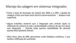 Manejo da calagem em sistemas integrados
• Como a base de formação da maioria dos SIPAs é o SPD, a gestão da
calagem é feita com base nessa técnica conservacionista  preparo mais
superficial.
• Alguns trabalhos mostram que a integração com animais ajuda na
infiltração do calcário no solo a profundidades maiores do que em áreas
sem integração  Descida tanto química (solubilidade do calcário)
quanto física (pisoteio animal).
• Além disso solos de SIPA apresentam maior biopóros contínuos, o que
facilita a infiltração de nutrientes.
 