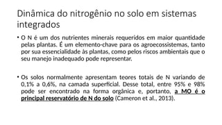 Dinâmica do nitrogênio no solo em sistemas
integrados
• O N é um dos nutrientes minerais requeridos em maior quantidade
pelas plantas. É um elemento-chave para os agroecossistemas, tanto
por sua essencialidade às plantas, como pelos riscos ambientais que o
seu manejo inadequado pode representar.
• Os solos normalmente apresentam teores totais de N variando de
0,1% a 0,6%, na camada superficial. Desse total, entre 95% e 98%
pode ser encontrado na forma orgânica e, portanto, a MO é o
principal reservatório de N do solo (Cameron et al., 2013).
 