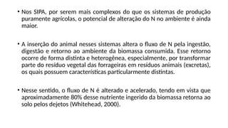 • Nos SIPA, por serem mais complexos do que os sistemas de produção
puramente agrícolas, o potencial de alteração do N no ambiente é ainda
maior.
• A inserção do animal nesses sistemas altera o fluxo de N pela ingestão,
digestão e retorno ao ambiente da biomassa consumida. Esse retorno
ocorre de forma distinta e heterogênea, especialmente, por transformar
parte do resíduo vegetal das forrageiras em resíduos animais (excretas),
os quais possuem características particularmente distintas.
• Nesse sentido, o fluxo de N é alterado e acelerado, tendo em vista que
aproximadamente 80% desse nutriente ingerido da biomassa retorna ao
solo pelos dejetos (Whitehead, 2000).
 