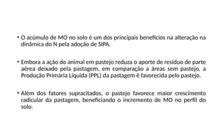 • O acúmulo de MO no solo é um dos principais benefícios na alteração na
dinâmica do N pela adoção de SIPA.
• Embora a ação do animal em pastejo reduza o aporte de resíduo de parte
aérea deixado pela pastagem, em comparação a áreas sem pastejo, a
Produção Primária Líquida (PPL) da pastagem é favorecida pelo pastejo.
• Além dos fatores supracitados, o pastejo favorece maior crescimento
radicular da pastagem, beneficiando o incremento de MO no perfil do
solo.
 
