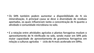 • Os SIPA também podem aumentar a disponibilidade de N via
mineralização. A principal causa se deve à diversidade de resíduos
aportados, os quais influenciam tanto a concentração de N quanto a
atividade e comunidade microbiana no solo.
• E a rotação entre atividades agrícolas e plantas forrageiras mudam o
aproveitamento de N nitrificado no solo, sendo maior em SIPA pela
maior capacidade de aproveitamento de gramíneas forrageiras em
relação a culturas agrícolas  ciclo do N mais acelerado em SIPAs.
 