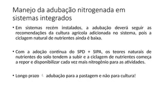 Manejo da adubação nitrogenada em
sistemas integrados
• Em sistemas recém instalados, a adubação deverá seguir as
recomendações da cultura agrícola adicionada no sistema, pois a
ciclagem natural de nutrientes ainda é baixa.
• Com a adoção contínua do SPD + SIPA, os teores naturais de
nutrientes do solo tendem a subir e a ciclagem de nutrientes começa
a repor e disponibilizar cada vez mais nitrogênio para as atividades.
• Longo prazo  adubação para a pastagem e não para cultura!
 