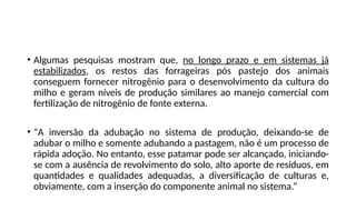 • Algumas pesquisas mostram que, no longo prazo e em sistemas já
estabilizados, os restos das forrageiras pós pastejo dos animais
conseguem fornecer nitrogênio para o desenvolvimento da cultura do
milho e geram níveis de produção similares ao manejo comercial com
fertilização de nitrogênio de fonte externa.
• “A inversão da adubação no sistema de produção, deixando-se de
adubar o milho e somente adubando a pastagem, não é um processo de
rápida adoção. No entanto, esse patamar pode ser alcançado, iniciando-
se com a ausência de revolvimento do solo, alto aporte de resíduos, em
quantidades e qualidades adequadas, a diversificação de culturas e,
obviamente, com a inserção do componente animal no sistema.”
 