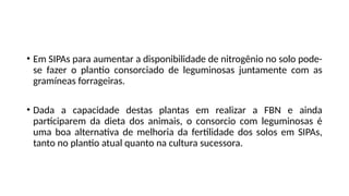 • Em SIPAs para aumentar a disponibilidade de nitrogênio no solo pode-
se fazer o plantio consorciado de leguminosas juntamente com as
gramíneas forrageiras.
• Dada a capacidade destas plantas em realizar a FBN e ainda
participarem da dieta dos animais, o consorcio com leguminosas é
uma boa alternativa de melhoria da fertilidade dos solos em SIPAs,
tanto no plantio atual quanto na cultura sucessora.
 