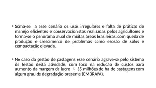 • Soma-se a esse cenário os usos irregulares e falta de práticas de
manejo eficientes e conservacionistas realizadas pelos agricultores e
forma-se o panorama atual de muitas áreas brasileiras, com queda de
produção e crescimento de problemas como erosão de solos e
compactação elevada.
• No caso da gestão de pastagens esse cenário agrave-se pelo sistema
de festão desta atividade, com foco na redução de custos para
aumento da margem de lucro  35 milhões de ha de pastagens com
algum grau de degradação presente (EMBRAPA).
 