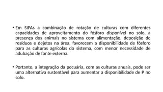 • Em SIPAs a combinação de rotação de culturas com diferentes
capacidades de aproveitamento do fósforo disponível no solo, a
presença dos animais no sistema com alimentação, deposição de
resíduos e dejetos na área, favorecem a disponibilidade de fósforo
para as culturas agrícolas do sistema, com menor necessidade de
adubação de fonte externa.
• Portanto, a integração da pecuária, com as culturas anuais, pode ser
uma alternativa sustentável para aumentar a disponibilidade de P no
solo.
 