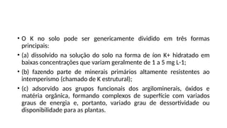 • O K no solo pode ser genericamente dividido em três formas
principais:
• (a) dissolvido na solução do solo na forma de íon K+ hidratado em
baixas concentrações que variam geralmente de 1 a 5 mg L-1;
• (b) fazendo parte de minerais primários altamente resistentes ao
intemperismo (chamado de K estrutural);
• (c) adsorvido aos grupos funcionais dos argilominerais, óxidos e
matéria orgânica, formando complexos de superfície com variados
graus de energia e, portanto, variado grau de dessortividade ou
disponibilidade para as plantas.
 