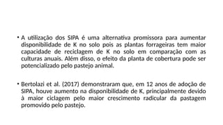 • A utilização dos SIPA é uma alternativa promissora para aumentar
disponibilidade de K no solo pois as plantas forrageiras tem maior
capacidade de reciclagem de K no solo em comparação com as
culturas anuais. Além disso, o efeito da planta de cobertura pode ser
potencializado pelo pastejo animal.
• Bertolazi et al. (2017) demonstraram que, em 12 anos de adoção de
SIPA, houve aumento na disponibilidade de K, principalmente devido
à maior ciclagem pelo maior crescimento radicular da pastagem
promovido pelo pastejo.
 