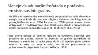 Manejo da adubação fosfatada e potássica
em sistemas integrados
• Os SIPA são reconhecidos mundialmente por produzirem mais alimento e
energia por unidade de área em relação a sistemas não integrados de
produção (Moraes et al., 2014; Farias et al., 2020), pois promovem maior
ciclagem do P e do K (Assmann et al.,2017), aumentando a disponibilidade
destes nutrientes no solo (Ferreira et al., 2011; Deiss et al., 2016).
• Isso ocorre porque os animais reciclam os nutrientes ingeridos pelo
processo de pastejo. Apesar da ingestão de grande quantidade de
biomassa e nutrientes, a maior parte do P e K ingerido pelos animais
retorna ao solo nas fezes e urina, em formas prontamente ou
potencialmente disponíveis (Haynes; Williams, 1993).
 