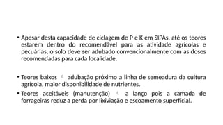 • Apesar desta capacidade de ciclagem de P e K em SIPAs, até os teores
estarem dentro do recomendável para as atividade agrícolas e
pecuárias, o solo deve ser adubado convencionalmente com as doses
recomendadas para cada localidade.
• Teores baixos  adubação próximo a linha de semeadura da cultura
agrícola, maior disponibilidade de nutrientes.
• Teores aceitáveis (manutenção)  a lanço pois a camada de
forrageiras reduz a perda por lixiviação e escoamento superficial.
 