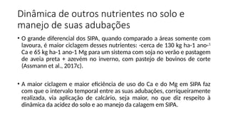 Dinâmica de outros nutrientes no solo e
manejo de suas adubações
• O grande diferencial dos SIPA, quando comparado a áreas somente com
lavoura, é maior ciclagem desses nutrientes: -cerca de 130 kg ha-1 ano-1
Ca e 65 kg ha-1 ano-1 Mg para um sistema com soja no verão e pastagem
de aveia preta + azevém no inverno, com pastejo de bovinos de corte
(Assmann et al., 2017c).
• A maior ciclagem e maior eficiência de uso do Ca e do Mg em SIPA faz
com que o intervalo temporal entre as suas adubações, corriqueiramente
realizada, via aplicação de calcário, seja maior, no que diz respeito à
dinâmica da acidez do solo e ao manejo da calagem em SIPA.
 